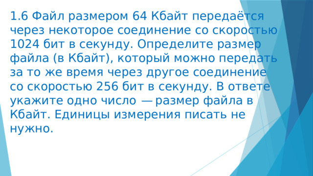 1.6 Файл размером 64 Кбайт передаётся через некоторое соединение со скоростью 1024 бит в секунду. Определите размер файла (в Кбайт), который можно передать за то же время через другое соединение со скоростью 256 бит в секунду. В ответе укажите одно число  — размер файла в Кбайт. Единицы измерения писать не нужно. 