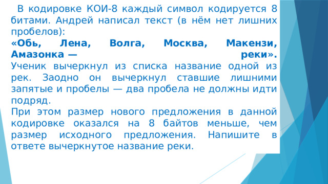 В кодировке КОИ-8 каждый символ кодируется 8 битами. Андрей написал текст (в нём нет лишних пробелов):  «Обь, Лена, Волга, Москва, Макензи, Амазонка  — реки».  Ученик вычеркнул из списка название одной из рек. Заодно он вычеркнул ставшие лишними запятые и пробелы  — два пробела не должны идти подряд.  При этом размер нового предложения в данной кодировке оказался на 8 байтов меньше, чем размер исходного предложения. Напишите в ответе вычеркнутое название реки. 