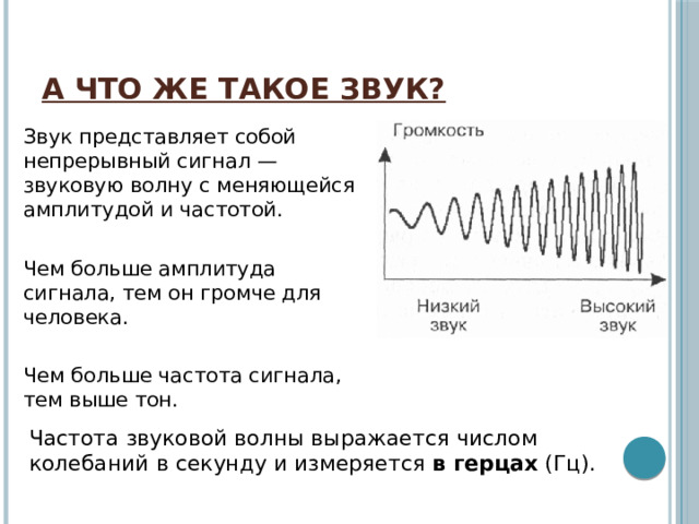 А что же такое звук? Звук представляет собой непрерывный сигнал — звуковую волну с меняющейся амплитудой и частотой.   Чем больше амплитуда сигнала, тем он громче для человека.   Чем больше частота сигнала, тем выше тон.  Частота звуковой волны выражается числом колебаний в секунду и измеряется  в герцах  (Гц). 