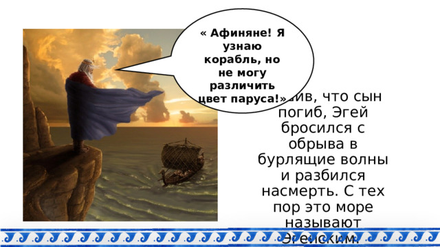 « Афиняне! Я узнаю корабль, но не могу различить цвет паруса!» Решив, что сын погиб, Эгей бросился с обрыва в бурлящие волны и разбился насмерть. С тех пор это море называют Эгейским. 