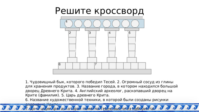 Решите кроссворд 1. Чудовищный бык, которого победил Тесей. 2. Огромный сосуд из глины для хранения продуктов. 3. Название города, в котором находился большой дворец Древнего Крита. 4. Английский археолог, раскопавший дворец на Крите (фамилия). 5. Царь древнего Крита. 6. Название художественной техники, в которой были созданы рисунки дворца на Крите. 7. Дочь царя Крита, которая помогла Тесею выйти из лабиринта. 