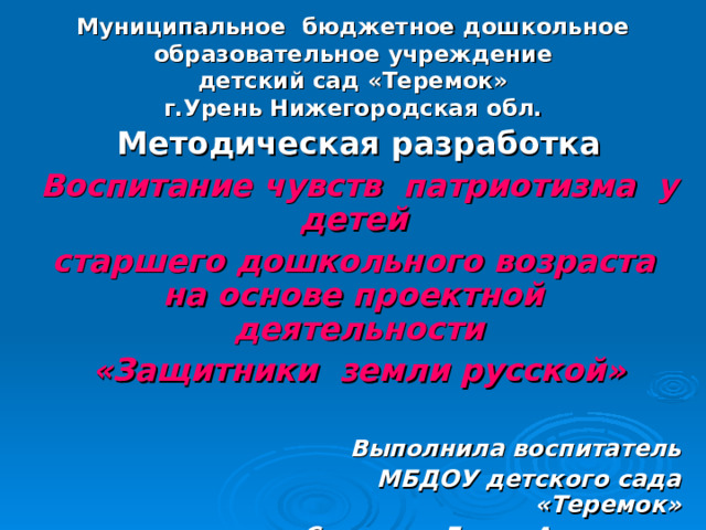    Муниципальное бюджетное дошкольное образовательное учреждение  детский сад «Теремок»  г.Урень Нижегородская обл. Методическая разработка Воспитание чувств патриотизма у детей старшего дошкольного возраста на основе проектной деятельности «Защитники земли русской»  Выполнила воспитатель  МБДОУ детского сада «Теремок» Смирнова Елена Адольевна  