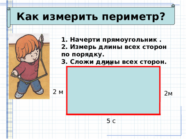 Как измерить периметр? 1. Начерти прямоугольник . 2. Измерь длины всех сторон по порядку. 3. Сложи длины всех сторон. 5 м 2 м 2м 5 с 