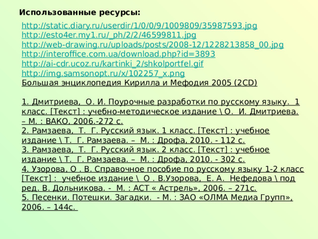 Использованные ресурсы:  http://static.diary.ru/userdir/1/0/0/9/1009809/35987593.jpg http://esto4er.my1.ru/_ph/2/2/46599811.jpg http://web-drawing.ru/uploads/posts/2008-12/1228213858_00.jpg http://interoffice.com.ua/download.php?id=3893 http://ai-cdr.ucoz.ru/kartinki_2/shkolportfel.gif http://img.samsonopt.ru/x/102257_x.png Большая энциклопедия Кирилла и Мефодия 2005 (2CD) 1. Дмитриева, О. И. Поурочные разработки по русскому языку. 1 класс. [Текст] : учебно-методическое издание \ О. И. Дмитриева. – М. : ВАКО, 2006.-272 с. 2. Рамзаева, Т. Г. Русский язык. 1 класс. [Текст] : учебное издание \ Т. Г. Рамзаева. – М. : Дрофа, 2010. - 112 с. 3. Рамзаева, Т. Г. Русский язык. 2 класс. [Текст] : учебное издание \ Т. Г. Рамзаева. – М. : Дрофа, 2010. - 302 с. 4. Узорова, О . В. Справочное пособие по русскому языку 1-2 класс [Текст] : учебное издание \ О . В.Узорова, Е. А. Нефедова \ под ред. В. Дольникова. - М. : АСТ « Астрель», 2006. – 271с. 5. Песенки. Потешки. Загадки. - М. : ЗАО «ОЛМА Медиа Групп», 2006. – 144с. 