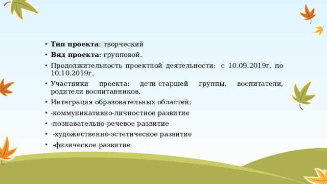 Тип проекта : творческий Вид проекта : групповой. Продолжительность проектной деятельности:  с 10.09.2019г. по 10.10.2019г. Участники проекта: дети старшей группы, воспитатели, родители воспитанников. Интеграция образовательных областей: -коммуникативно-личностное развитие -познавательно-речевое развитие  -художественно-эстетическое развитие   -физическое развитие 