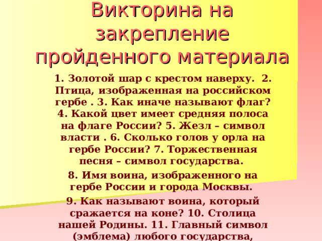 Викторина на закрепление пройденного материала 1. Золотой шар с крестом наверху. 2. Птица, изображенная на российском гербе . 3. Как иначе называют флаг? 4. Какой цвет имеет средняя полоса на флаге России? 5. Жезл – символ власти . 6. Сколько голов у орла на гербе России? 7. Торжественная песня – символ государства. 8. Имя воина, изображенного на гербе России и города Москвы. 9. Как называют воина, который сражается на коне? 10. Столица нашей Родины. 11. Главный символ (эмблема) любого государства, города . 11. Какого цвета щит на гербе России. 