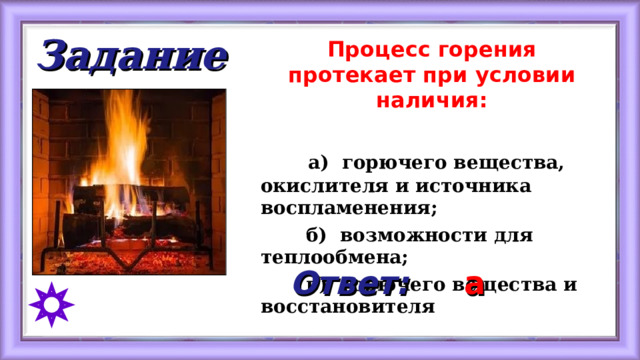 Задание Процесс горения протекает при условии наличия:   а) горючего вещества, окислителя и источника воспламенения;  б) возможности для теплообмена;  в) горючего вещества и восстановителя  Ответ: а 
