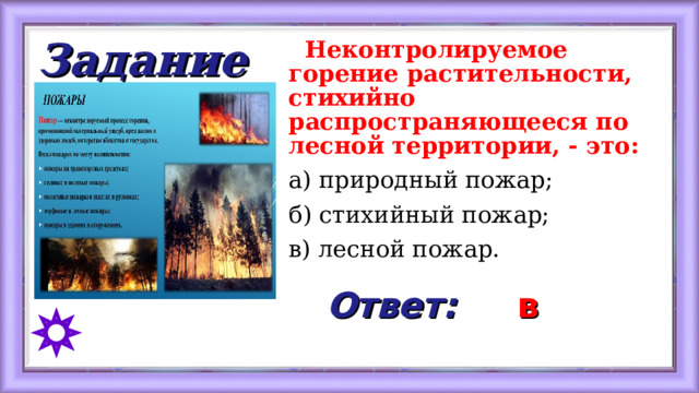 Задание  Неконтролируемое горение растительности, стихийно распространяющееся по лесной территории, - это: а) природный пожар; б) стихийный пожар; в) лесной пожар. Ответ: в 