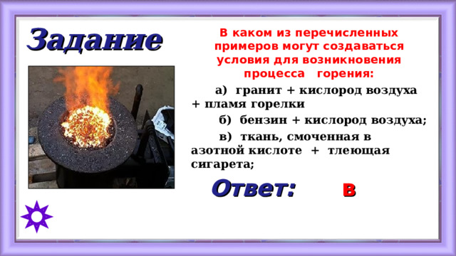 Задание В каком из перечисленных примеров могут создаваться условия для возникновения процесса горения:  а) гранит + кислород воздуха + пламя горелки  б) бензин + кислород воздуха;  в) ткань, смоченная в азотной кислоте + тлеющая сигарета; Ответ: в 