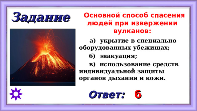 Задание  Основной способ спасения людей при извержении вулканов:  а) укрытие в специально оборудованных убежищах;  б) эвакуация;  в) использование средств индивидуальной защиты органов дыхания и кожи.   Ответ: б 