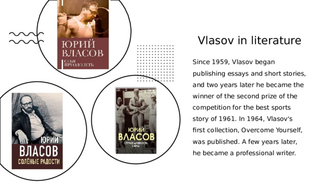 Vlasov in literature Since 1959, Vlasov began publishing essays and short stories, and two years later he became the winner of the second prize of the competition for the best sports story of 1961. In 1964, Vlasov's first collection, Overcome Yourself, was published. A few years later, he became a professional writer. 