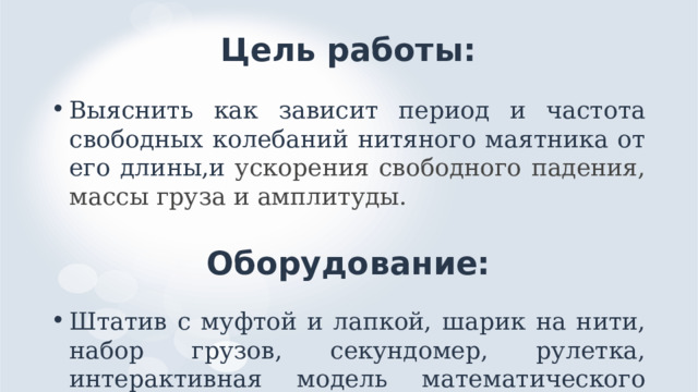 Цель работы: Выяснить как зависит период и частота свободных колебаний нитяного маятника от его длины,и ускорения свободного падения, массы груза и амплитуды. Оборудование: Штатив с муфтой и лапкой, шарик на нити, набор грузов, секундомер, рулетка, интерактивная модель математического маятника на планшете. 