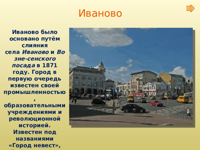 Иваново Иваново было основано путём слияния села  Иваново  и  Возне-сенского посада  в 1871 году. Город в первую очередь известен своей промышленностью, образовательными учреждениями и революционной историей. Известен под названиями «Город невест», «Родина первого Совета», «Ситцевый край»  