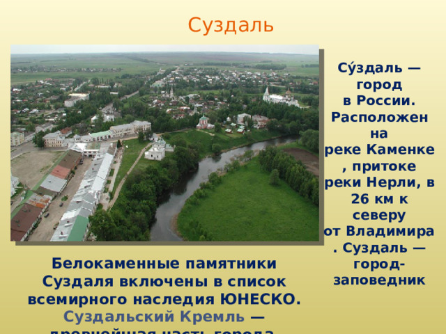 Суздаль Су́здаль — город в России. Расположен на реке Каменке, притоке реки Нерли, в 26 км к северу от Владимира. Суздаль — город-заповедник Белокаменные памятники Суздаля включены в список всемирного наследия ЮНЕСКО. Суздальский Кремль  — древнейшая часть города.  