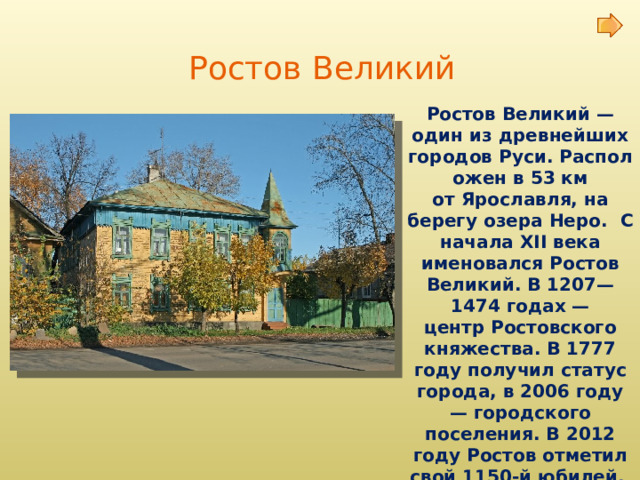 Ростов Великий Ростов Великий — один из древнейших городов Руси. Расположен в 53 км от Ярославля, на берегу озера Неро.  С начала XII века именовался Ростов Великий. В 1207—1474 годах — центр Ростовского княжества. В 1777 году получил статус города, в 2006 году — городского поселения. В 2012 году Ростов отметил свой 1150-й юбилей . 