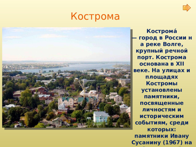 Кострома Кострома́ — город в России на реке Волге, крупный речной порт. Кострома основана в XII веке. На улицах и площадях Костромы установлены памятники, посвященные личностям и историческим событиям, среди которых: памятники Ивану Сусанину (1967) на Сусанинской площади, Юрию Долгорукому. 