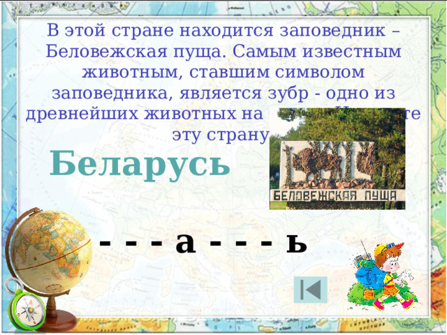 В этой стране находится заповедник – Беловежская пуща. Самым известным животным, ставшим символом заповедника, является зубр - одно из древнейших животных на земле. Назовите эту страну. Беларусь - - - а - - - ь 
