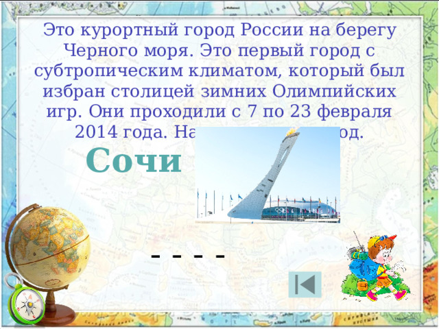 Это курортный город России на берегу Черного моря. Это первый город с субтропическим климатом, который был избран столицей зимних Олимпийских игр. Они проходили с 7 по 23 февраля 2014 года. Назовите этот город. Сочи - - - - 