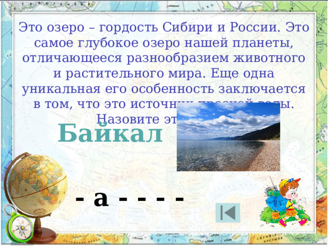 Это озеро – гордость Сибири и России. Это самое глубокое озеро нашей планеты, отличающееся разнообразием животного и растительного мира. Еще одна уникальная его особенность заключается в том, что это источник пресной воды. Назовите это озеро. Байкал - а - - - - 