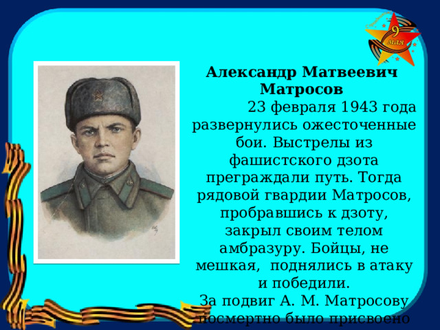   Александр Матвеевич Матросов               23 февраля 1943 года развернулись ожесточенные бои. Выстрелы из фашистского дзота преграждали путь. Тогда рядовой гвардии Матросов, пробравшись к дзоту, закрыл своим телом амбразуру. Бойцы, не мешкая, поднялись в атаку и победили.  За подвиг А. М. Матросову посмертно было присвоено звание Героя Советского Союза. 