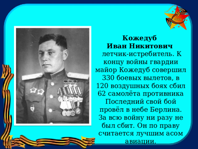 Кожедуб Иван Никитович  летчик-истребитель. К концу войны гвардии майор Кожедуб совершил 330 боевых вылетов, в 120 воздушных боях сбил 62 самолёта противника Последний свой бой провёл в небе Берлина. За всю войну ни разу не был сбит. Он по праву считается лучшим асом авиации. 