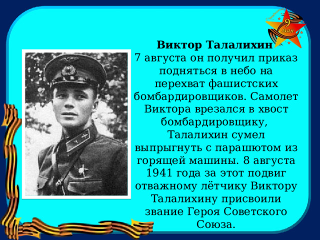    Виктор Талалихин  7 августа он получил приказ подняться в небо на перехват фашистских бомбардировщиков. Самолет Виктора врезался в хвост бомбардировщику, Талалихин сумел выпрыгнуть с парашютом из горящей машины. 8 августа 1941 года за этот подвиг отважному лётчику Виктору Талалихину присвоили звание Героя Советского Союза. 