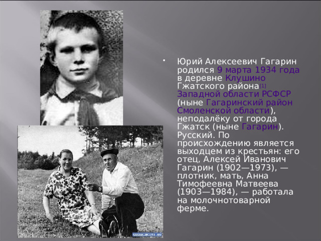 Юрий Алексеевич Гагарин родился 9 марта  1934 года в деревне Клушино Гжатского района [1]  Западной области РСФСР (ныне Гагаринский район  Смоленской области ), неподалёку от города Гжатск (ныне Гагарин ). Русский. По происхождению является выходцем из крестьян: его отец, Алексей Иванович Гагарин (1902—1973), — плотник, мать, Анна Тимофеевна Матвеева (1903—1984), — работала на молочнотоварной ферме. 