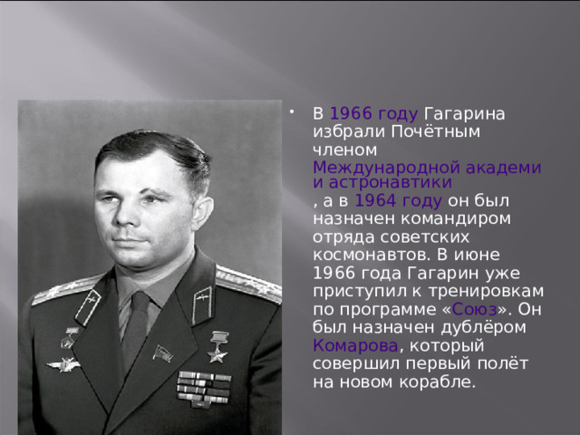 В 1966 году Гагарина избрали Почётным членом Международной академии астронавтики , а в 1964 году он был назначен командиром отряда советских космонавтов. В июне 1966 года Гагарин уже приступил к тренировкам по программе « Союз ». Он был назначен дублёром Комарова , который совершил первый полёт на новом корабле. 