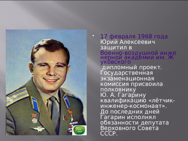 17 февраля  1968 года Юрий Алексеевич защитил в Военно-воздушной инженерной академии им. Жуковского дипломный проект. Государственная экзаменационная комиссия присвоила полковнику Ю. А. Гагарину квалификацию «лётчик-инженер-космонавт». До последних дней Гагарин исполнял обязанности депутата Верховного Совета СССР. 