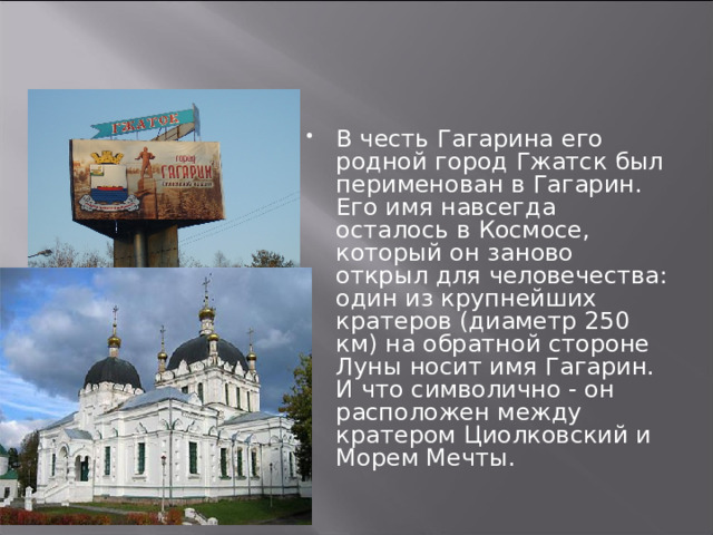 В честь Гагарина его родной город Гжатск был перименован в Гагарин. Его имя навсегда осталось в Космосе, который он заново открыл для человечества: один из крупнейших кратеров (диаметр 250 км) на обратной стороне Луны носит имя Гагарин. И что символично - он расположен между кратером Циолковский и Морем Мечты.   