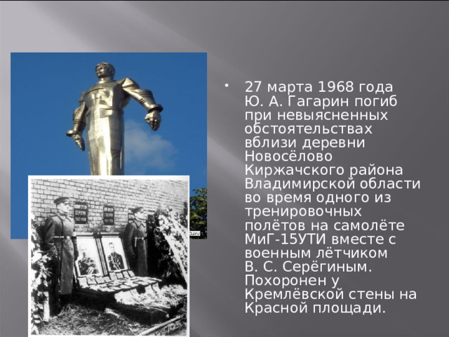 27 марта 1968 года Ю. А. Гагарин погиб при невыясненных обстоятельствах вблизи деревни Новосёлово Киржачского района Владимирской области во время одного из тренировочных полётов на самолёте МиГ-15УТИ вместе с военным лётчиком В. С. Серёгиным. Похоронен у Кремлёвской стены на Красной площади. 