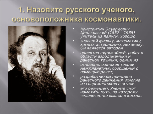 Константин Эдуардович Циолковский (1857 – 1935) – учитель из Калуги, хорошо знавший физику, математику, химию, астрономию, механику. Он является автором проектов дирижаблей, работ в области аэродинамики и ракетной техники, одним из основоположников теории межпланетных сообщений с помощью ракет, разработчиком принципа ракетного движения. Многие из современников считали его безумцем. Ученый смог наметить путь, по которому человечество вышло в космос.  