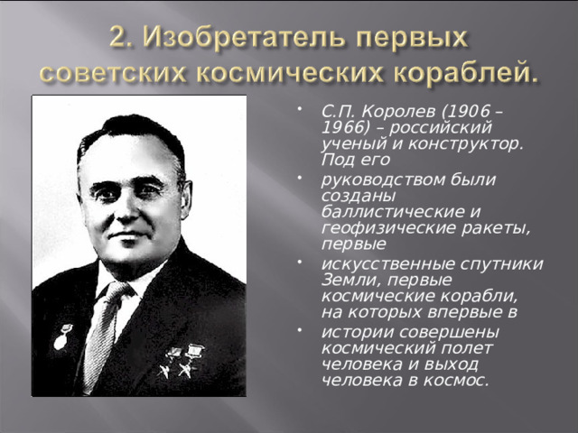 С.П. Королев (1906 –1966) – российский ученый и конструктор. Под его руководством были созданы баллистические и геофизические ракеты, первые искусственные спутники Земли, первые космические корабли, на которых впервые в истории совершены космический полет человека и выход человека в космос. 