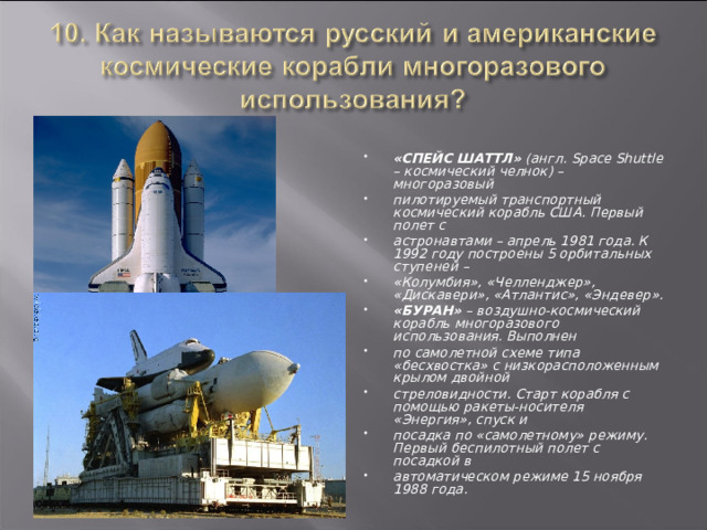 «СПЕЙС ШАТТЛ» (англ. Space Shuttle – космический челнок) – многоразовый пилотируемый транспортный космический корабль США. Первый полет с астронавтами – апрель 1981 года. К 1992 году построены 5 орбитальных ступеней – «Колумбия», «Челленджер», «Дискавери», «Атлантис», «Эндевер». «БУРАН» – воздушно-космический корабль многоразового использования. Выполнен по самолетной схеме типа «бесхвостка» с низкорасположенным крылом двойной стреловидности. Старт корабля с помощью ракеты-носителя «Энергия», спуск и посадка по «самолетному» режиму. Первый беспилотный полет с посадкой в автоматическом режиме 15 ноября 1988 года.  