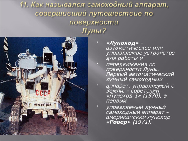 «Луноход» – автоматическое или управляемое устройство для работы и передвижения по поверхности Луны. Первый автоматический лунный самоходный аппарат, управляемый с Земли, – советский «Луноход-1» (1970), а первый управляемый лунный самоходный аппарат – американский луноход «Ровер» (1971).  