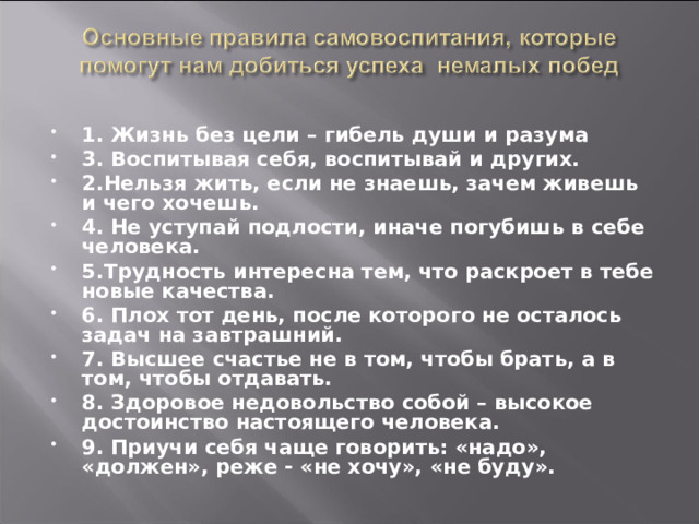 1. Жизнь без цели – гибель души и разума 3. Воспитывая себя, воспитывай и других. 2.Нельзя жить, если не знаешь, зачем живешь и чего хочешь. 4. Не уступай подлости, иначе погубишь в себе человека. 5.Трудность интересна тем, что раскроет в тебе новые качества. 6. Плох тот день, после которого не осталось задач на завтрашний. 7. Высшее счастье не в том, чтобы брать, а в том, чтобы отдавать. 8. Здоровое недовольство собой – высокое достоинство настоящего человека. 9. Приучи себя чаще говорить: «надо», «должен», реже - «не хочу», «не буду».   