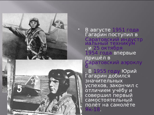 В августе 1951 года Гагарин поступил в Саратовский индустриальный техникум , и 25 октября  1954 года впервые пришёл в Саратовский аэроклуб . В 1955 году Юрий Гагарин добился значительных успехов, закончил с отличием учёбу и совершил первый самостоятельный полёт на самолёте Як-18 . 