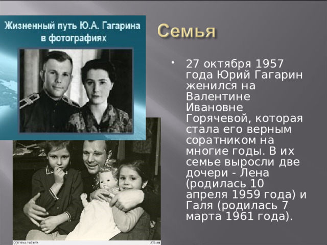 27 октября 1957 года Юрий Гагарин женился на Валентине Ивановне Горячевой, которая стала его верным соратником на многие годы. В их семье выросли две дочери - Лена (родилась 10 апреля 1959 года) и Галя (родилась 7 марта 1961 года).  