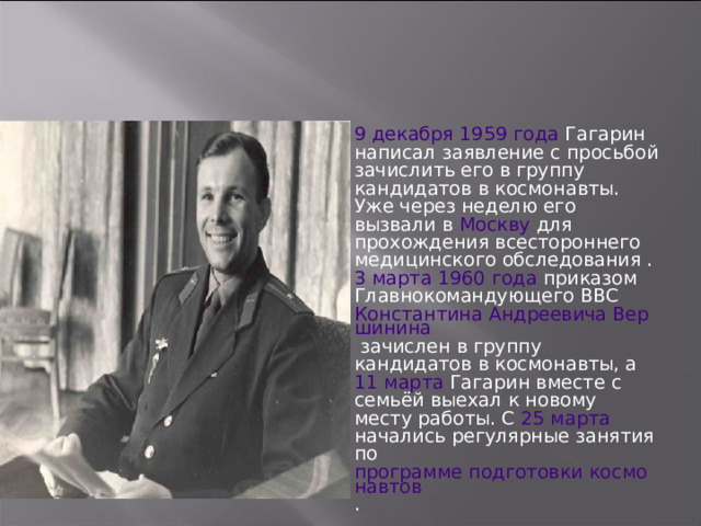 9 декабря  1959 года Гагарин написал заявление с просьбой зачислить его в группу кандидатов в космонавты. Уже через неделю его вызвали в Москву для прохождения всестороннего медицинского обследования . 3 марта  1960 года приказом Главнокомандующего ВВС Константина Андреевича Вершинина зачислен в группу кандидатов в космонавты, а 11 марта Гагарин вместе с семьёй выехал к новому месту работы. С 25 марта начались регулярные занятия по программе подготовки космонавтов . 