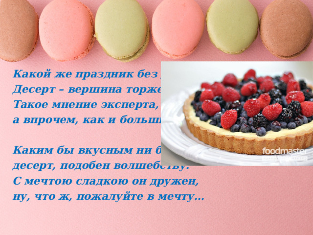 Какой же праздник без десерта?! Десерт – вершина торжества. Такое мнение эксперта, а впрочем, как и большинства.   Каким бы вкусным ни был ужин, десерт, подобен волшебству. С мечтою сладкою он дружен, ну, что ж, пожалуйте в мечту… 