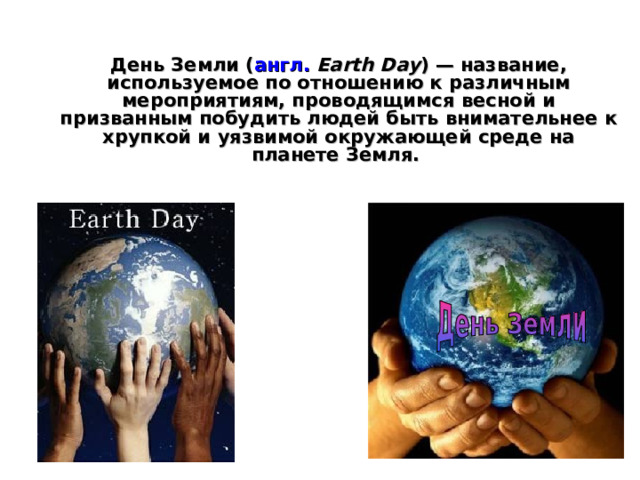 День Земли ( англ.  Earth Day ) — название, используемое по отношению к различным мероприятиям, проводящимся весной и призванным побудить людей быть внимательнее к хрупкой и уязвимой окружающей среде на планете Земля. 