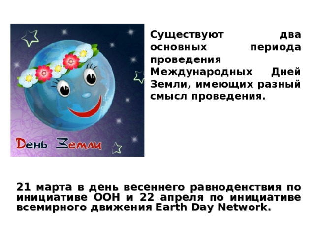 Существуют два основных периода проведения Международных Дней Земли, имеющих разный смысл проведения. 21 марта в день весеннего равноденствия по инициативе ООН и 22 апреля по инициативе всемирного движения Earth Day Network. 