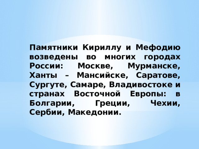 Памятники Кириллу и Мефодию возведены во многих городах России: Москве, Мурманске, Ханты – Мансийске, Саратове, Сургуте, Самаре, Владивостоке и странах Восточной Европы: в Болгарии, Греции, Чехии, Сербии, Македонии.  