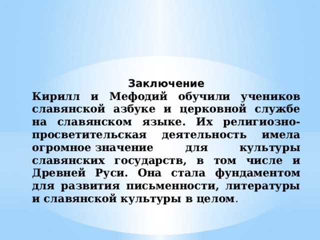 Заключение Кирилл и Мефодий обучили учеников славянской азбуке и церковной службе на славянском языке. Их религиозно-просветительская деятельность имела огромное значение для культуры славянских государств, в том числе и Древней Руси. Она стала фундаментом для развития письменности, литературы и славянской культуры в целом . 