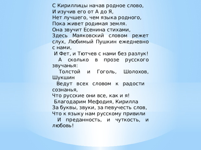 С Кириллицы начав родное слово, И изучив его от А до Я, Нет лучшего, чем языка родного, Пока живет родимая земля. Она звучит Есенина стихами, Здесь Маяковский словом режет слух, Любимый Пушкин ежедневно с нами,  И Фет, и Тютчев с нами без разлук!  А сколько в прозе русского звучанья:  Толстой и Гоголь, Шолохов, Шукшин  Ведут всех словом к радости сознанья, Что русские они все, как и я!  Благодарим Мефодия, Кирилла За буквы, звуки, за певучесть слов, Что к языку нам русскому привили  И преданность, и чуткость, и любовь!   