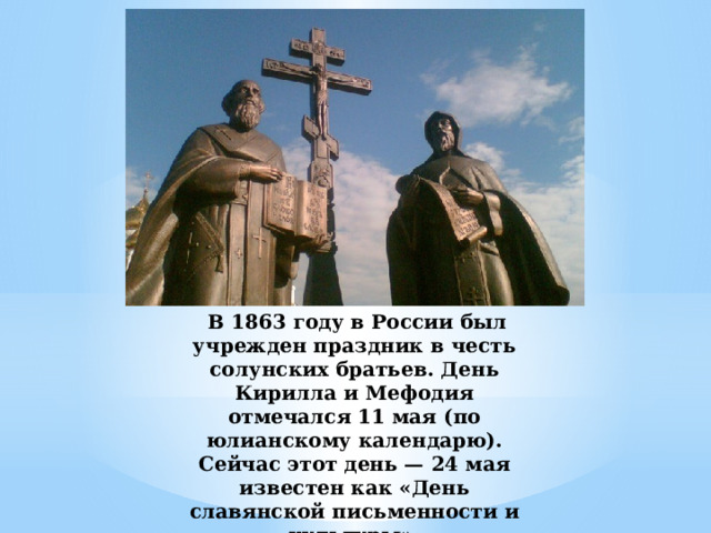  В 1863 году в России был учрежден праздник в честь солунских братьев. День Кирилла и Мефодия отмечался 11 мая (по юлианскому календарю). Сейчас этот день — 24 мая известен как «День славянской письменности и культуры». 