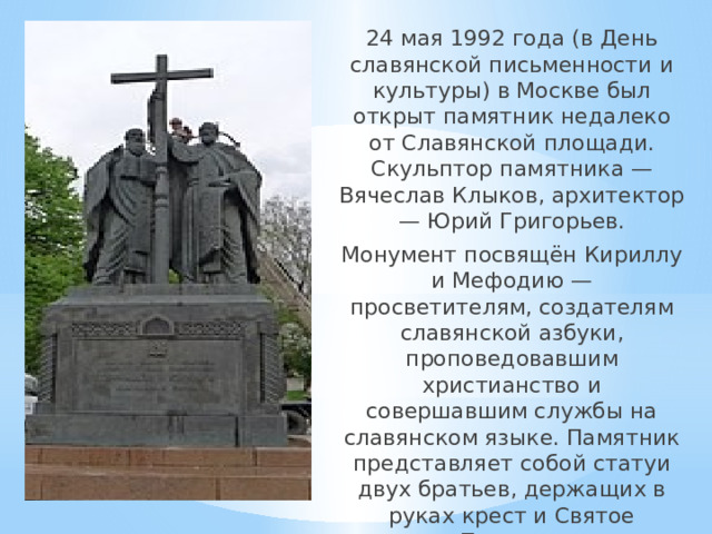 24 мая 1992 года (в День славянской письменности и культуры) в Москве был открыт памятник недалеко от Славянской площади. Скульптор памятника — Вячеслав Клыков, архитектор — Юрий Григорьев. Монумент посвящён Кириллу и Мефодию — просветителям, создателям славянской азбуки, проповедовавшим христианство и совершавшим службы на славянском языке. Памятник представляет собой статуи двух братьев, держащих в руках крест и Святое Писание. 