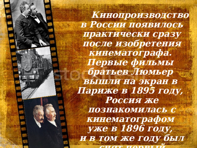  Кинопроизводство в России появилось практически сразу после изобретения кинематографа. Первые фильмы братьев Люмьер вышли на экран в Париже в 1895 году, Россия же познакомилась с кинематографом уже в 1896 году, и в том же году был снят первый российский фильм. 
