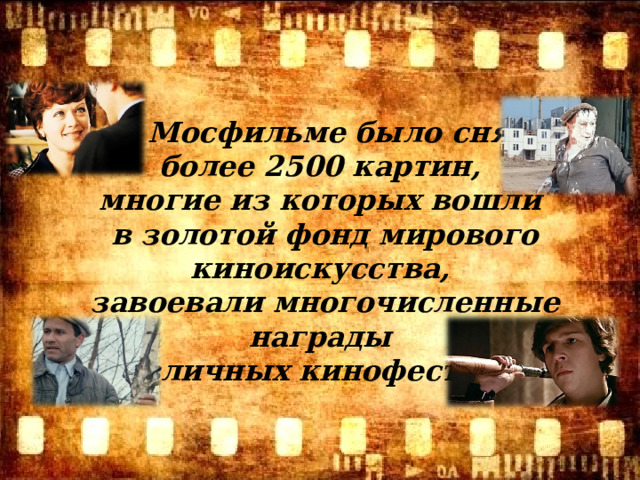На Мосфильме было снято более 2500 картин, многие из которых вошли в золотой фонд мирового киноискусства, завоевали многочисленные награды на различных кинофестивалях.   