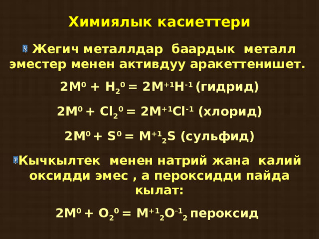 Химиялык касиеттери  Жегич металлдар баардык металл эместер менен активдуу аракеттенишет. 2М 0 + Н 2 0 = 2М +1 Н -1 (гидрид) 2М 0 + Cl 2 0 = 2M +1 Cl -1 ( хлорид ) 2М 0  + S 0 = M +1 2 S ( сульфид ) Кычкылтек менен натрий жана калий оксидди эмес , а пероксидди пайда кылат: 2М 0  +  О 2 0  =  М +1 2 О  1 2 пероксид    